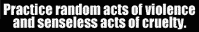 Practice random acts of violence and senseless acts of cruelty.